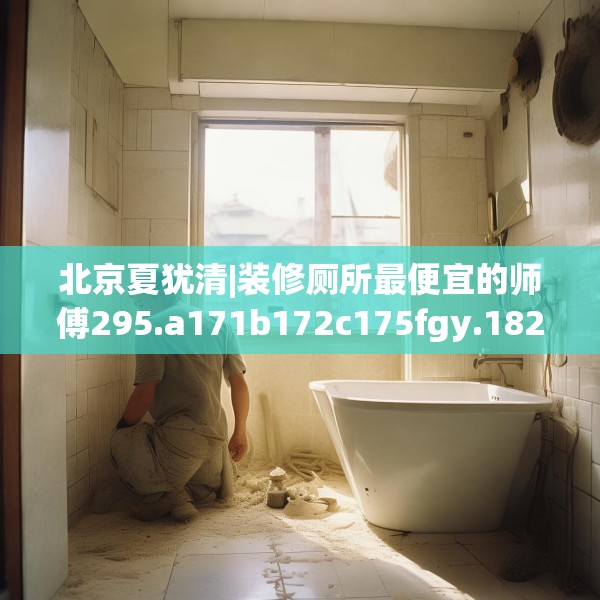 北京夏犹清|装修厕所最便宜的师傅295.a171b172c175fgy.182fdsfds
