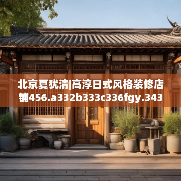 北京夏犹清|高淳日式风格装修店铺456.a332b333c336fgy.343dsfds