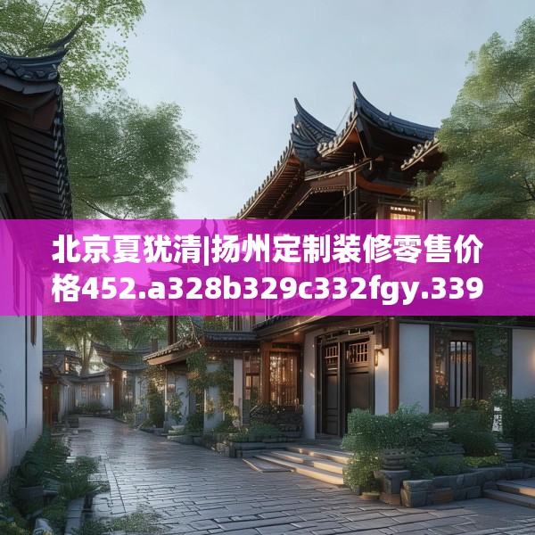 北京夏犹清|扬州定制装修零售价格452.a328b329c332fgy.33976666