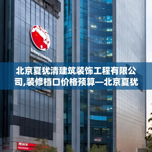 北京夏犹清建筑装饰工程有限公司,装修档口价格预算—北京夏犹清建筑装饰工程有限公司146.a22b23c26fgy.3376683