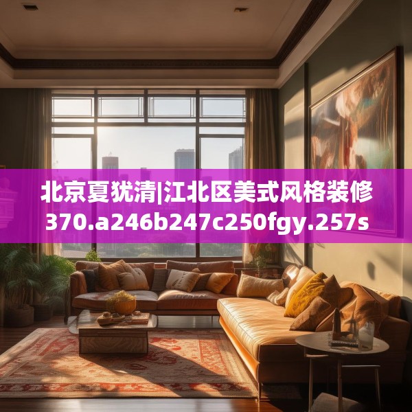 北京夏犹清|江北区美式风格装修370.a246b247c250fgy.257sdA