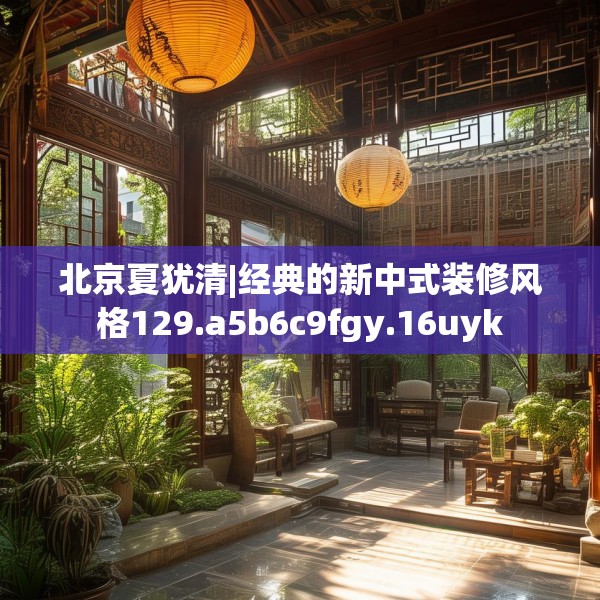 北京夏犹清|经典的新中式装修风格129.a5b6c9fgy.16uyk