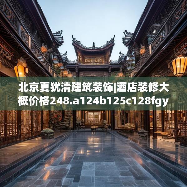 北京夏犹清建筑装饰|酒店装修大概价格248.a124b125c128fgy.135xczxv