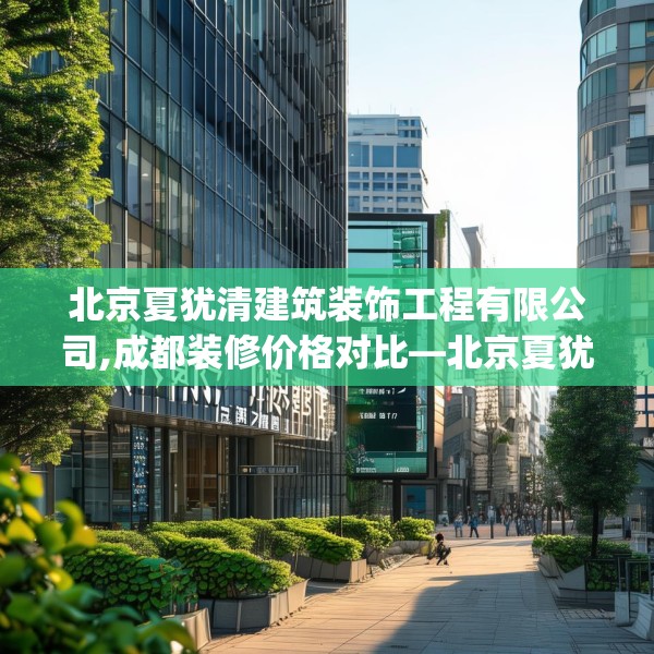 北京夏犹清建筑装饰工程有限公司,成都装修价格对比—北京夏犹清建筑装饰工程有限公司362.a238b239c242fgy.24976671