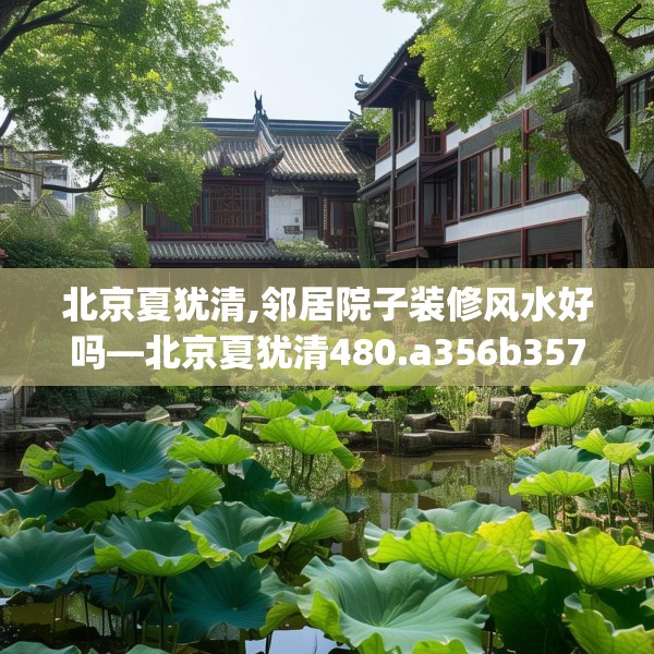 北京夏犹清,邻居院子装修风水好吗—北京夏犹清480.a356b357c360fgy.367lkjl