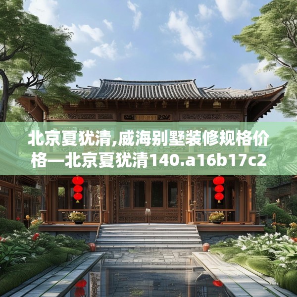 北京夏犹清,威海别墅装修规格价格—北京夏犹清140.a16b17c20fgy.27xczxv
