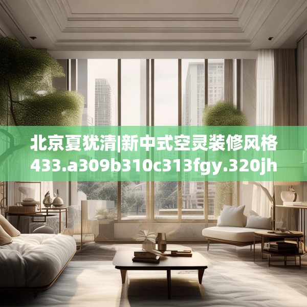 北京夏犹清|新中式空灵装修风格433.a309b310c313fgy.320jhhj
