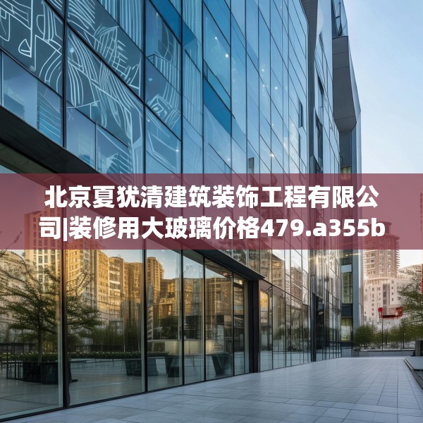 北京夏犹清建筑装饰工程有限公司|装修用大玻璃价格479.a355b356c359fgy.366cvcx