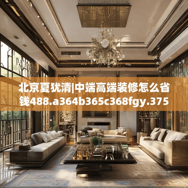 北京夏犹清|中端高端装修怎么省钱488.a364b365c368fgy.37576664