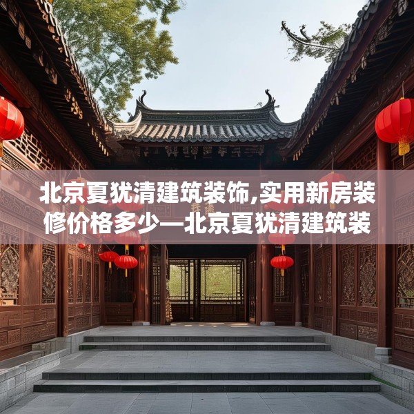 北京夏犹清建筑装饰,实用新房装修价格多少—北京夏犹清建筑装饰238.a114b115c118fgy.125htyj