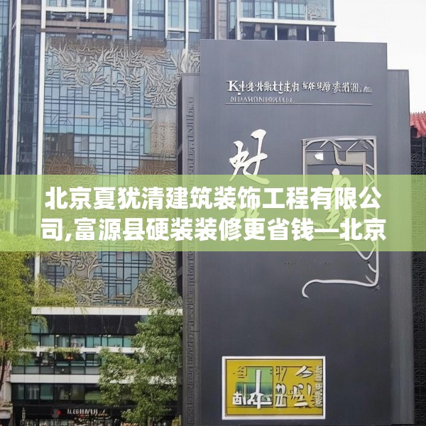 北京夏犹清建筑装饰工程有限公司,富源县硬装装修更省钱—北京夏犹清建筑装饰工程有限公司307.a183b184c187fgy.194jhhj