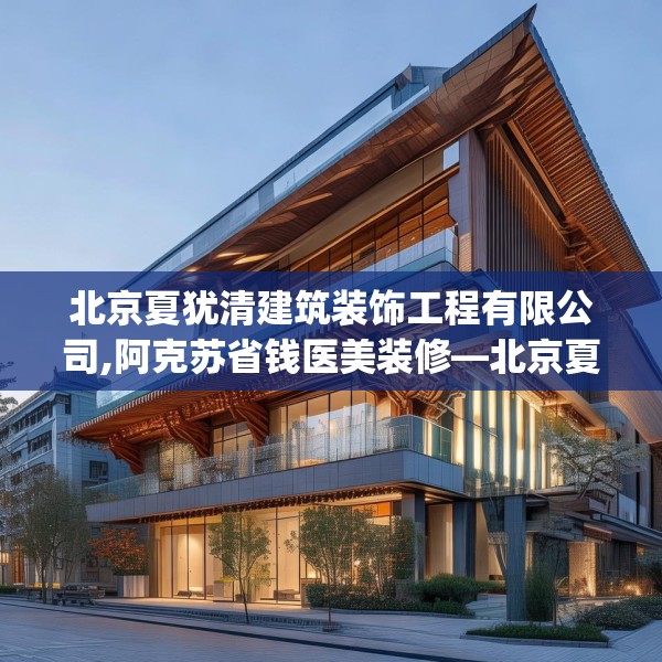 北京夏犹清建筑装饰工程有限公司,阿克苏省钱医美装修—北京夏犹清建筑装饰工程有限公司578.a454b455c458fgy.46576659