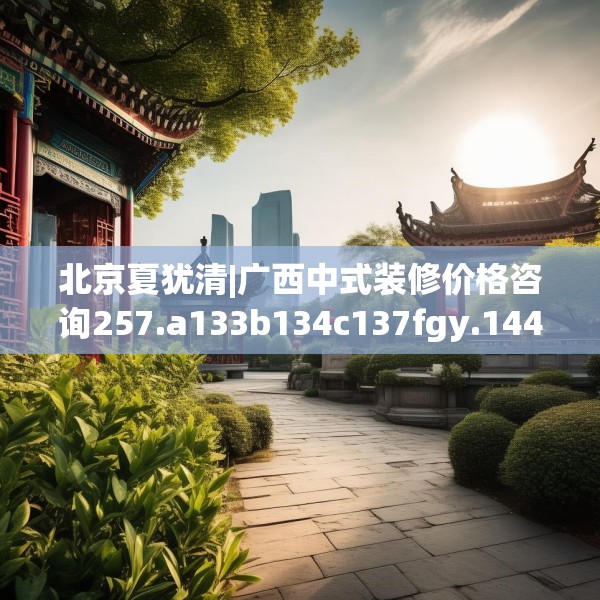北京夏犹清|广西中式装修价格咨询257.a133b134c137fgy.144fds