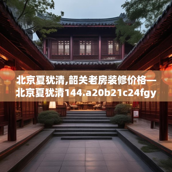 北京夏犹清,韶关老房装修价格—北京夏犹清144.a20b21c24fgy.31nbn