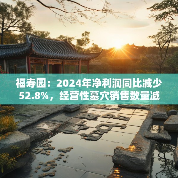 福寿园：2024年净利润同比减少52.8%，经营性墓穴销售数量减少3816座