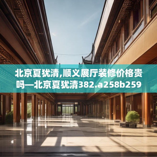 北京夏犹清,顺义展厅装修价格贵吗—北京夏犹清382.a258b259c262fgy.269htyj
