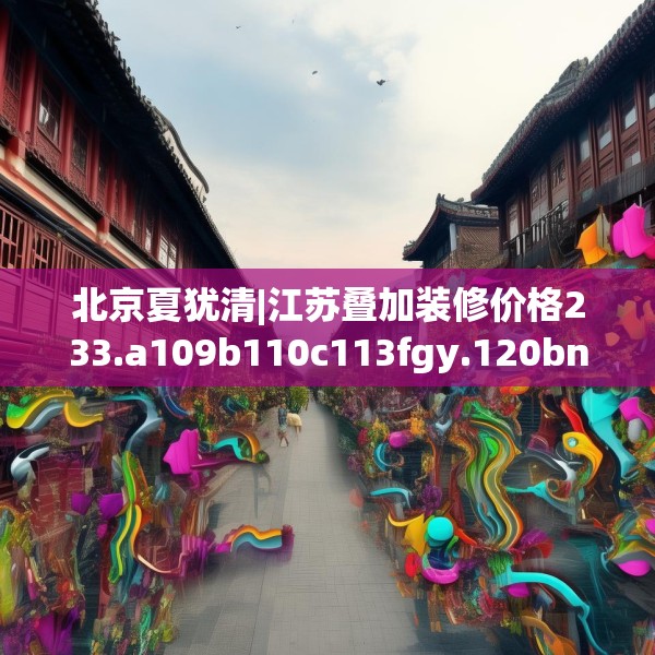 北京夏犹清|江苏叠加装修价格233.a109b110c113fgy.120bnbn
