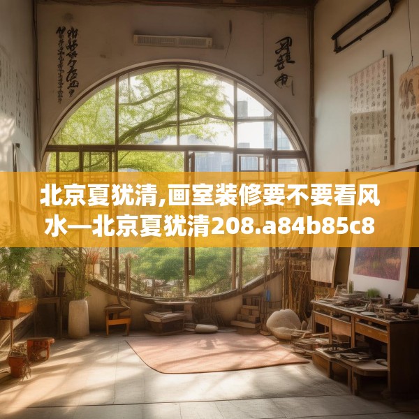 北京夏犹清,画室装修要不要看风水—北京夏犹清208.a84b85c88fgy.95sdA