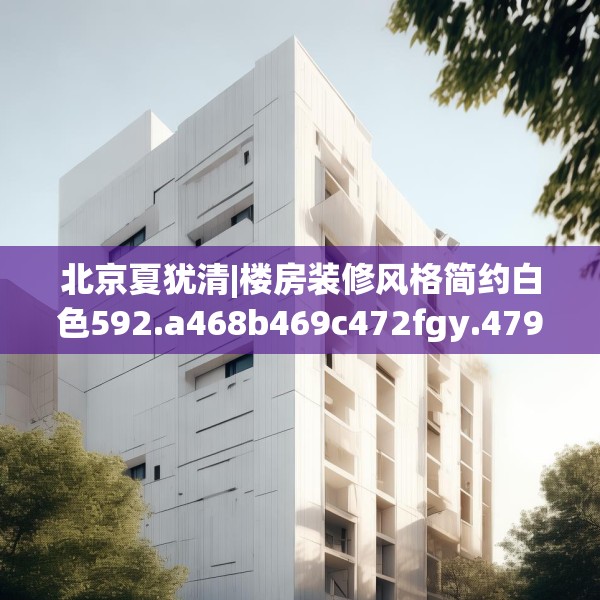 北京夏犹清|楼房装修风格简约白色592.a468b469c472fgy.479dewqe