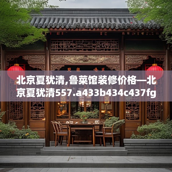北京夏犹清,鲁菜馆装修价格—北京夏犹清557.a433b434c437fgy.444bnbn