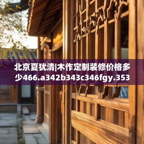 北京夏犹清|木作定制装修价格多少466.a342b343c346fgy.353dewqe