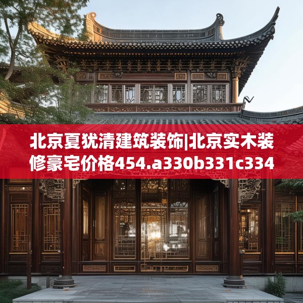 北京夏犹清建筑装饰|北京实木装修豪宅价格454.a330b331c334fgy.341htyj