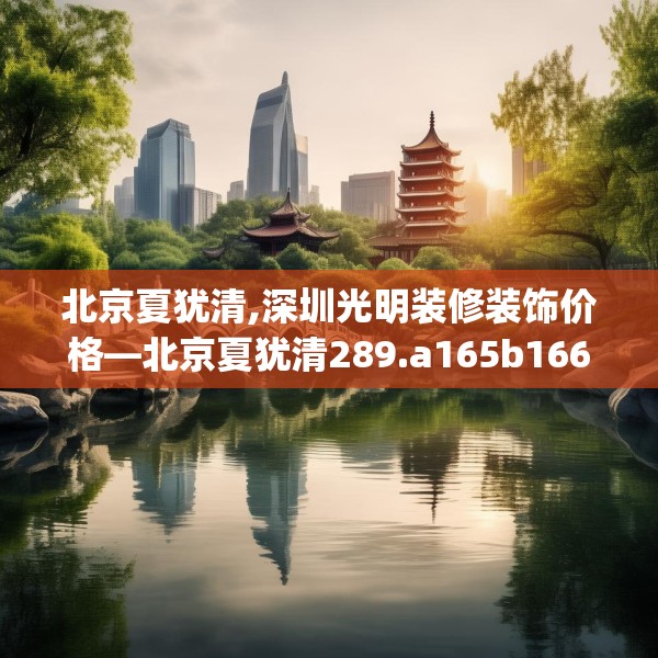 北京夏犹清,深圳光明装修装饰价格—北京夏犹清289.a165b166c169fgy.176jhhj