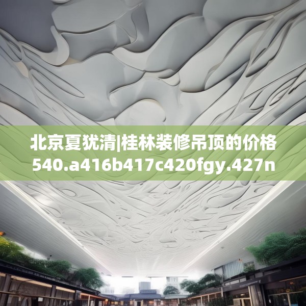 北京夏犹清|桂林装修吊顶的价格540.a416b417c420fgy.427nbn