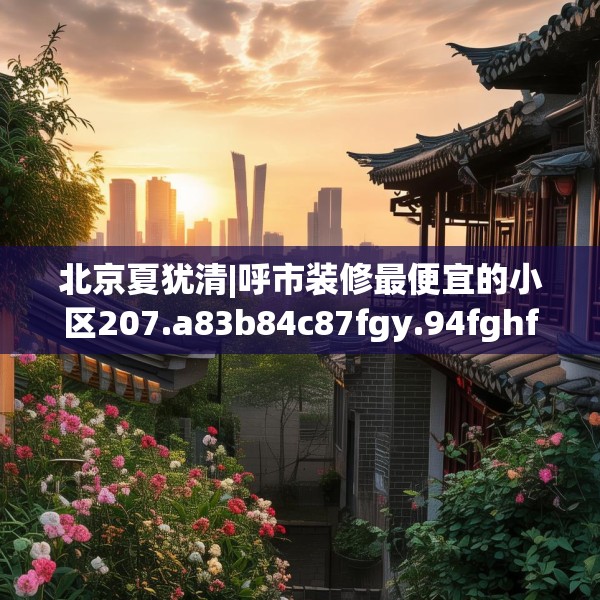 北京夏犹清|呼市装修最便宜的小区207.a83b84c87fgy.94fghfd