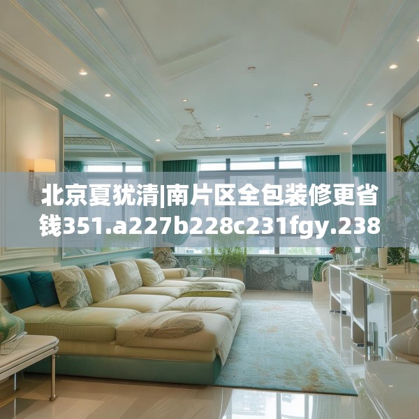 北京夏犹清|南片区全包装修更省钱351.a227b228c231fgy.238fghfd