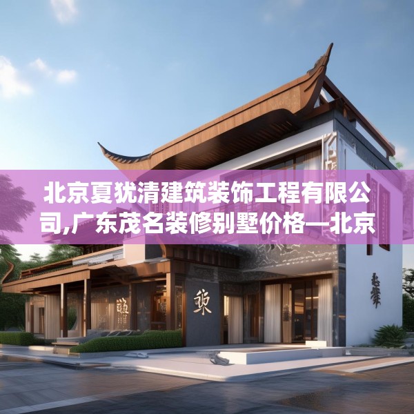 北京夏犹清建筑装饰工程有限公司,广东茂名装修别墅价格—北京夏犹清建筑装饰工程有限公司616.a492b493c496fgy.503htyj