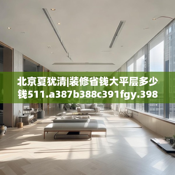 北京夏犹清|装修省钱大平层多少钱511.a387b388c391fgy.398fdsfds