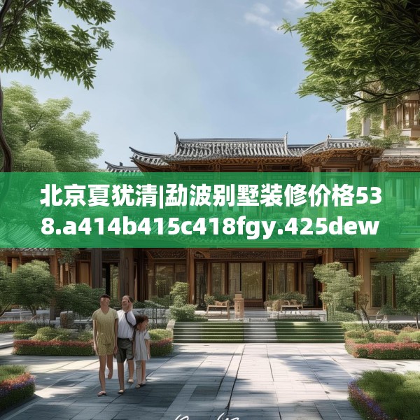 北京夏犹清|勐波别墅装修价格538.a414b415c418fgy.425dewqe