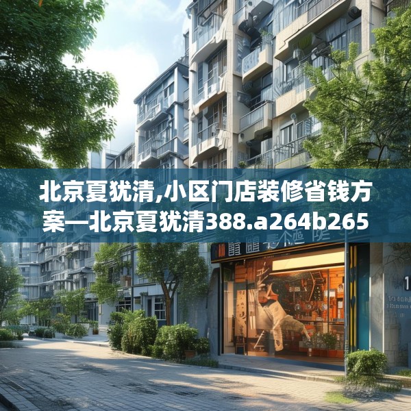 北京夏犹清,小区门店装修省钱方案—北京夏犹清388.a264b265c268fgy.275sdA