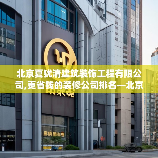 北京夏犹清建筑装饰工程有限公司,更省钱的装修公司排名—北京夏犹清建筑装饰工程有限公司394.a270b271c274fgy.281dewqe