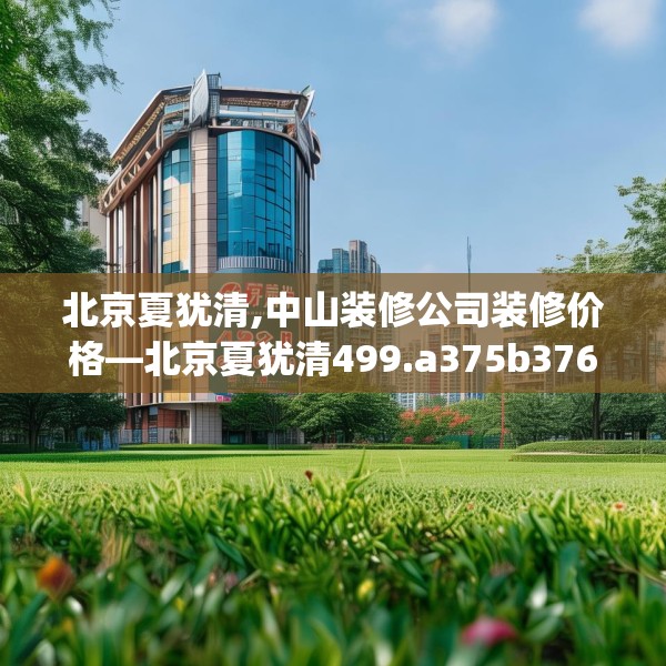 北京夏犹清,中山装修公司装修价格—北京夏犹清499.a375b376c379fgy.386poiy