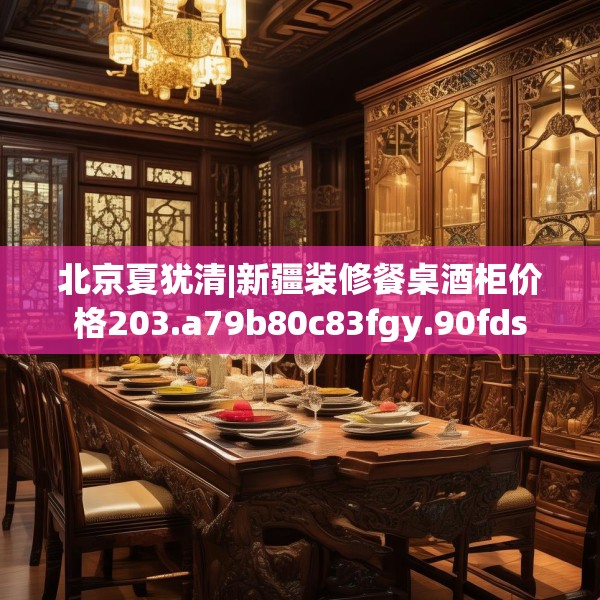 北京夏犹清|新疆装修餐桌酒柜价格203.a79b80c83fgy.90fds