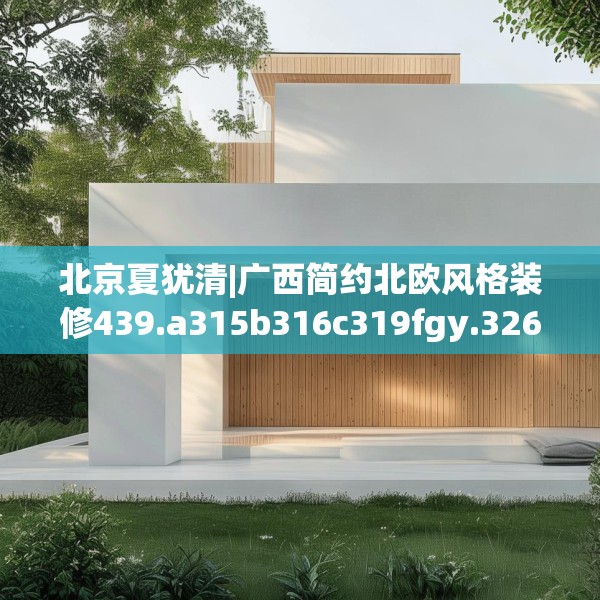 北京夏犹清|广西简约北欧风格装修439.a315b316c319fgy.326fdsfds