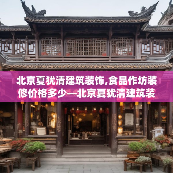 北京夏犹清建筑装饰,食品作坊装修价格多少—北京夏犹清建筑装饰500.a376b377c380fgy.387xczxv