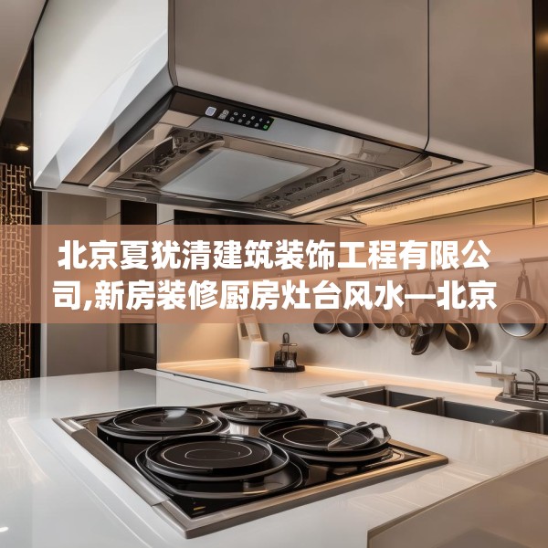 北京夏犹清建筑装饰工程有限公司,新房装修厨房灶台风水—北京夏犹清建筑装饰工程有限公司282.a158b159c162fgy.169lkjl