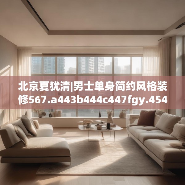 北京夏犹清|男士单身简约风格装修567.a443b444c447fgy.454fghfd