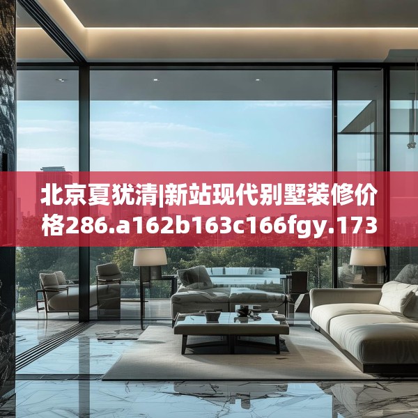 北京夏犹清|新站现代别墅装修价格286.a162b163c166fgy.173dewqe