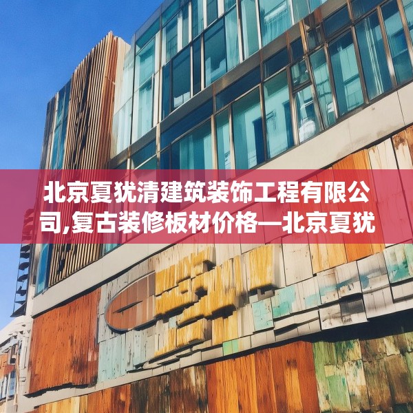 北京夏犹清建筑装饰工程有限公司,复古装修板材价格—北京夏犹清建筑装饰工程有限公司152.a28b29c32fgy.39wew