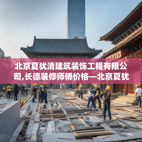 北京夏犹清建筑装饰工程有限公司,长德装修师傅价格—北京夏犹清建筑装饰工程有限公司149.a25b26c29fgy.36fds