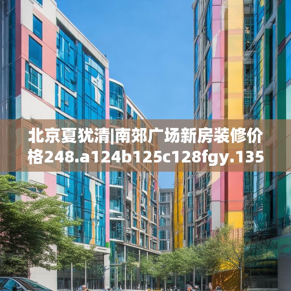 北京夏犹清|南郊广场新房装修价格248.a124b125c128fgy.135xczxv