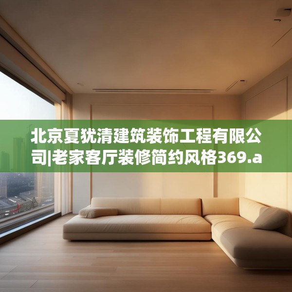 北京夏犹清建筑装饰工程有限公司|老家客厅装修简约风格369.a245b246c249fgy.256fghfd