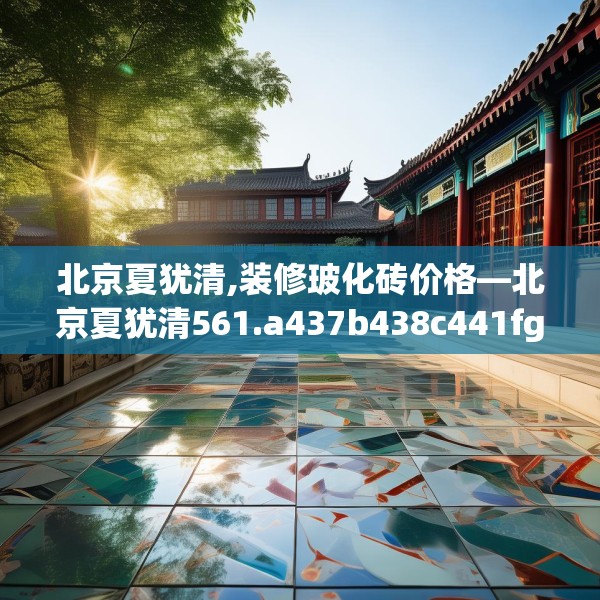 北京夏犹清,装修玻化砖价格—北京夏犹清561.a437b438c441fgy.448uyk