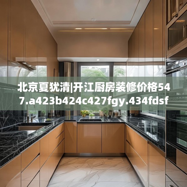 北京夏犹清|开江厨房装修价格547.a423b424c427fgy.434fdsfds