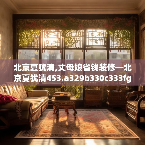 北京夏犹清,丈母娘省钱装修—北京夏犹清453.a329b330c333fgy.340uyk