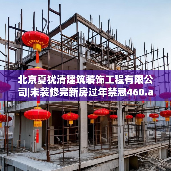 北京夏犹清建筑装饰工程有限公司|未装修完新房过年禁忌460.a336b337c340fgy.347sdA